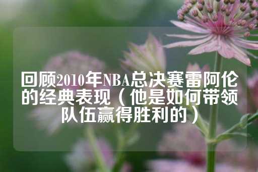 回顾2010年NBA总决赛雷阿伦的经典表现（他是如何带领队伍赢得胜利的）